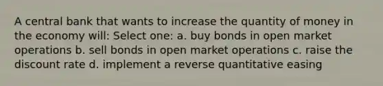 A central bank that wants to increase the quantity of money in the economy will: Select one: a. buy bonds in open market operations b. sell bonds in open market operations c. raise the discount rate d. implement a reverse quantitative easing