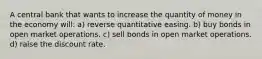 A central bank that wants to increase the quantity of money in the economy will: a) reverse quantitative easing. b) buy bonds in open market operations. c) sell bonds in open market operations. d) raise the discount rate.