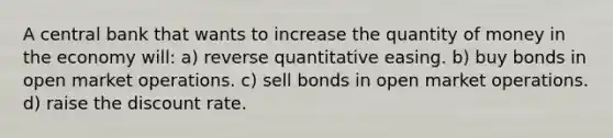 A central bank that wants to increase the quantity of money in the economy will: a) reverse quantitative easing. b) buy bonds in open market operations. c) sell bonds in open market operations. d) raise the discount rate.