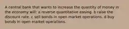 A central bank that wants to increase the quantity of money in the economy will: a reverse quantitative easing. b raise the discount rate. c sell bonds in open market operations. d buy bonds in open market operations.