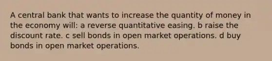 A central bank that wants to increase the quantity of money in the economy will: a reverse quantitative easing. b raise the discount rate. c sell bonds in open market operations. d buy bonds in open market operations.