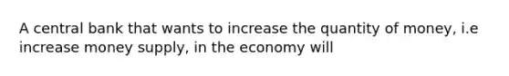 A central bank that wants to increase the quantity of money, i.e increase money supply, in the economy will