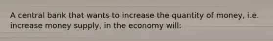 A central bank that wants to increase the quantity of money, i.e. increase money supply, in the economy will: