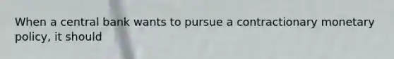 When a central bank wants to pursue a contractionary monetary policy, it should