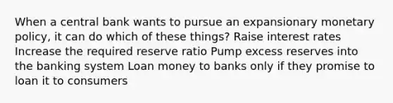 When a central bank wants to pursue an expansionary monetary policy, it can do which of these things? Raise interest rates Increase the required reserve ratio Pump excess reserves into the banking system Loan money to banks only if they promise to loan it to consumers