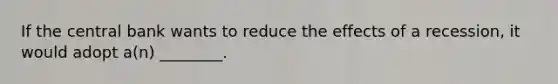 If the central bank wants to reduce the effects of a recession, it would adopt a(n) ________.