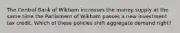 The Central Bank of Wikham increases the money supply at the same time the Parliament of Wikham passes a new investment tax credit. Which of these policies shift aggregate demand right?