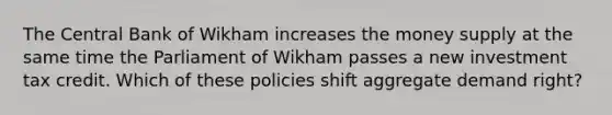 The Central Bank of Wikham increases the money supply at the same time the Parliament of Wikham passes a new investment tax credit. Which of these policies shift aggregate demand right?