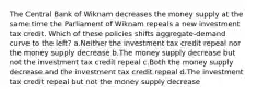 The Central Bank of Wiknam decreases the money supply at the same time the Parliament of Wiknam repeals a new investment tax credit. Which of these policies shifts aggregate-demand curve to the left? a.Neither the investment tax credit repeal nor the money supply decrease b.The money supply decrease but not the investment tax credit repeal c.Both the money supply decrease and the investment tax credit repeal d.The investment tax credit repeal but not the money supply decrease