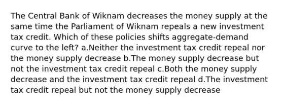 The Central Bank of Wiknam decreases the money supply at the same time the Parliament of Wiknam repeals a new investment tax credit. Which of these policies shifts aggregate-demand curve to the left? a.Neither the investment tax credit repeal nor the money supply decrease b.The money supply decrease but not the investment tax credit repeal c.Both the money supply decrease and the investment tax credit repeal d.The investment tax credit repeal but not the money supply decrease