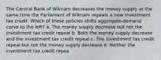 The Central Bank of Wiknam decreases the money supply at the same time the Parliament of Wiknam repeals a new investment tax credit. Which of these policies shifts aggregate-demand curve to the left? a. The money supply decrease but not the investment tax credit repeal b. Both the money supply decrease and the investment tax credit repeal c. The investment tax credit repeal but not the money supply decrease d. Neither the investment tax credit repea