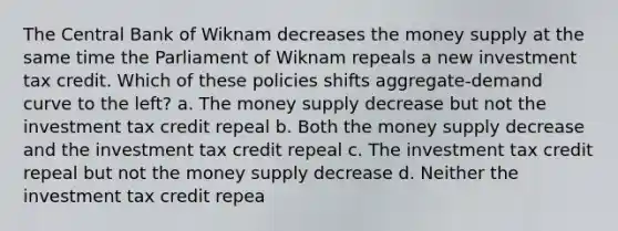 The Central Bank of Wiknam decreases the money supply at the same time the Parliament of Wiknam repeals a new investment tax credit. Which of these policies shifts aggregate-demand curve to the left? a. The money supply decrease but not the investment tax credit repeal b. Both the money supply decrease and the investment tax credit repeal c. The investment tax credit repeal but not the money supply decrease d. Neither the investment tax credit repea