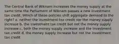 The Central Bank of Wiknam increases the money supply at the same time the Parliament of Wiknam passes a new investment tax credit. Which of these policies shift aggregate demand to the right? a. neither the investment tax credit nor the money supply increase b. the investment tax credit but not the money supply increase c. both the money supply increase and the investment tax credit d. the money supply increase but not the investment tax credit