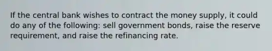 If the central bank wishes to contract the money supply, it could do any of the following: sell government bonds, raise the reserve requirement, and raise the refinancing rate.