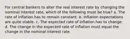 For central bankers to alter the real interest rate by changing the nominal interest rate, which of the following must be true? a. The rate of inflation has to remain constant. b. Inflation expectations are quite stable. c. The expected rate of inflation has to change. d. The change in the expected rate of inflation must equal the change in the nominal interest rate.