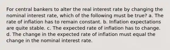 For central bankers to alter the real interest rate by changing the nominal interest rate, which of the following must be true? a. The rate of inflation has to remain constant. b. Inflation expectations are quite stable. c. The expected rate of inflation has to change. d. The change in the expected rate of inflation must equal the change in the nominal interest rate.