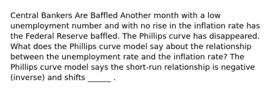 Central Bankers Are Baffled Another month with a low unemployment number and with no rise in the inflation rate has the Federal Reserve baffled. The Phillips curve has disappeared. What does the Phillips curve model say about the relationship between the unemployment rate and the inflation​ rate? The Phillips curve model says the​ short-run relationship is negative​ (inverse) and shifts​ ______ .