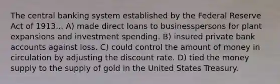 The central banking system established by the Federal Reserve Act of 1913... A) made direct loans to businesspersons for plant expansions and investment spending. B) insured private bank accounts against loss. C) could control the amount of money in circulation by adjusting the discount rate. D) tied the money supply to the supply of gold in the United States Treasury.