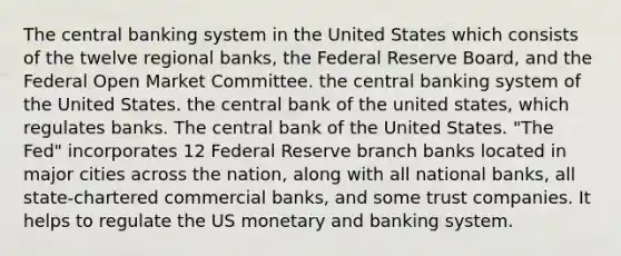 The central banking system in the United States which consists of the twelve regional banks, the Federal Reserve Board, and the Federal Open Market Committee. the central banking system of the United States. the central bank of the united states, which regulates banks. The central bank of the United States. "The Fed" incorporates 12 Federal Reserve branch banks located in major cities across the nation, along with all national banks, all state-chartered commercial banks, and some trust companies. It helps to regulate the US monetary and banking system.