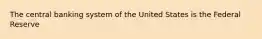 The central banking system of the United States is the Federal Reserve