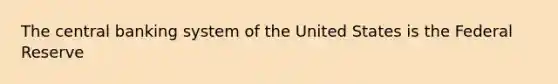 The central banking system of the United States is the Federal Reserve