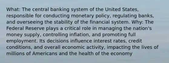 What: The central banking system of the United States, responsible for conducting monetary policy, regulating banks, and overseeing the stability of the financial system. Why: The Federal Reserve plays a critical role in managing the nation's money supply, controlling inflation, and promoting full employment. Its decisions influence interest rates, credit conditions, and overall economic activity, impacting the lives of millions of Americans and the health of the economy