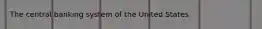 The central banking system of the United States