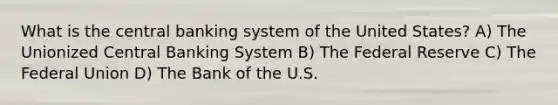 What is the central banking system of the United States? A) The Unionized Central Banking System B) The Federal Reserve C) The Federal Union D) The Bank of the U.S.