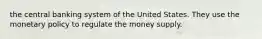 the central banking system of the United States. They use the monetary policy to regulate the money supply.