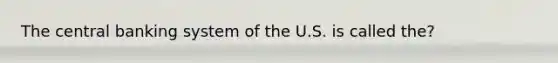 The central banking system of the U.S. is called the?