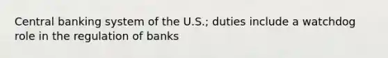 Central banking system of the U.S.; duties include a watchdog role in the regulation of banks