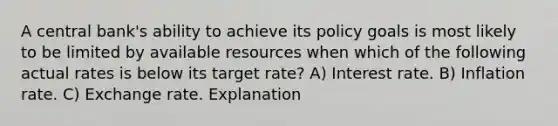 A central bank's ability to achieve its policy goals is most likely to be limited by available resources when which of the following actual rates is below its target rate? A) Interest rate. B) Inflation rate. C) Exchange rate. Explanation