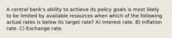 A central bank's ability to achieve its policy goals is most likely to be limited by available resources when which of the following actual rates is below its target rate? A) Interest rate. B) Inflation rate. C) Exchange rate.