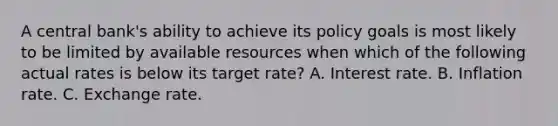 A central bank's ability to achieve its policy goals is most likely to be limited by available resources when which of the following actual rates is below its target rate? A. Interest rate. B. Inflation rate. C. Exchange rate.