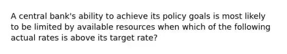 A central bank's ability to achieve its policy goals is most likely to be limited by available resources when which of the following actual rates is above its target rate?