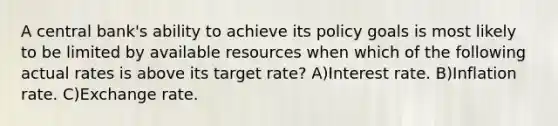 A central bank's ability to achieve its policy goals is most likely to be limited by available resources when which of the following actual rates is above its target rate? A)Interest rate. B)Inflation rate. C)Exchange rate.