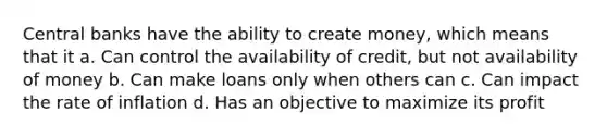 Central banks have the ability to create money, which means that it a. Can control the availability of credit, but not availability of money b. Can make loans only when others can c. Can impact the rate of inflation d. Has an objective to maximize its profit