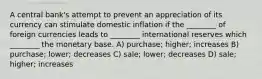 A central bank's attempt to prevent an appreciation of its currency can stimulate domestic inflation if the ________ of foreign currencies leads to ________ international reserves which ________ the monetary base. A) purchase; higher; increases B) purchase; lower; decreases C) sale; lower; decreases D) sale; higher; increases