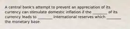 A central bank's attempt to prevent an appreciation of its currency can stimulate domestic inflation if the ________ of its currency leads to ________ international reserves which ________ the monetary base.