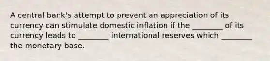 A central bank's attempt to prevent an appreciation of its currency can stimulate domestic inflation if the ________ of its currency leads to ________ international reserves which ________ the monetary base.