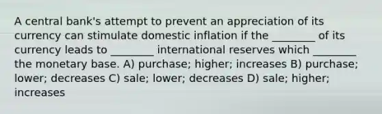 A central bank's attempt to prevent an appreciation of its currency can stimulate domestic inflation if the ________ of its currency leads to ________ international reserves which ________ the monetary base. A) purchase; higher; increases B) purchase; lower; decreases C) sale; lower; decreases D) sale; higher; increases