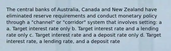 The central banks of Australia, Canada and New Zealand have eliminated reserve requirements and conduct <a href='https://www.questionai.com/knowledge/kEE0G7Llsx-monetary-policy' class='anchor-knowledge'>monetary policy</a> through a "channel" or "corridor" system that involves setting: a a. Target interest rate only b. Target interest rate and a lending rate only c. Target interest rate and a deposit rate only d. Target interest rate, a lending rate, and a deposit rate