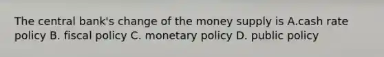 The central bank's change of the money supply is A.cash rate policy B. <a href='https://www.questionai.com/knowledge/kPTgdbKdvz-fiscal-policy' class='anchor-knowledge'>fiscal policy</a> C. <a href='https://www.questionai.com/knowledge/kEE0G7Llsx-monetary-policy' class='anchor-knowledge'>monetary policy</a> D. public policy