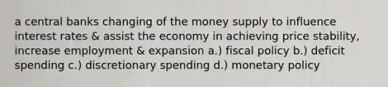 a central banks changing of the money supply to influence interest rates & assist the economy in achieving price stability, increase employment & expansion a.) fiscal policy b.) deficit spending c.) discretionary spending d.) monetary policy