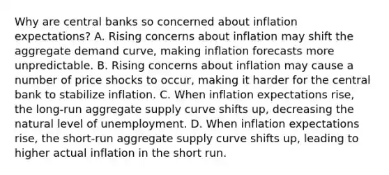 Why are central banks so concerned about inflation​ expectations? A. Rising concerns about inflation may shift the aggregate demand​ curve, making inflation forecasts more unpredictable. B. Rising concerns about inflation may cause a number of price shocks to​ occur, making it harder for the central bank to stabilize inflation. C. When inflation expectations​ rise, the​ long-run aggregate supply curve shifts​ up, decreasing the natural level of unemployment. D. When inflation expectations​ rise, the​ short-run aggregate supply curve shifts​ up, leading to higher actual inflation in the short run.