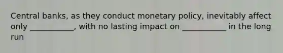 Central banks, as they conduct monetary policy, inevitably affect only ___________, with no lasting impact on ___________ in the long run