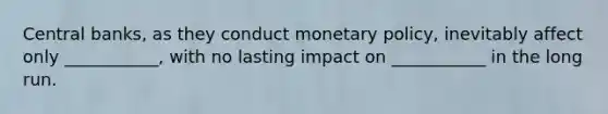 Central banks, as they conduct monetary policy, inevitably affect only ___________, with no lasting impact on ___________ in the long run.