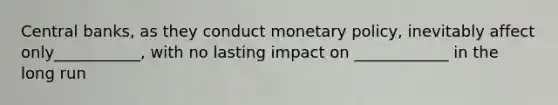 Central banks, as they conduct monetary policy, inevitably affect only___________, with no lasting impact on ____________ in the long run