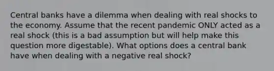 Central banks have a dilemma when dealing with real shocks to the economy. Assume that the recent pandemic ONLY acted as a real shock (this is a bad assumption but will help make this question more digestable). What options does a central bank have when dealing with a negative real shock?