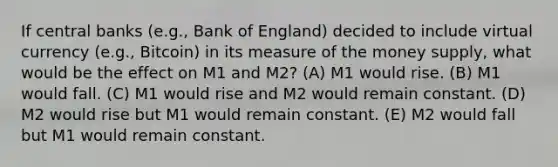 If central banks (e.g., Bank of England) decided to include virtual currency (e.g., Bitcoin) in its measure of the money supply, what would be the effect on M1 and M2? (A) M1 would rise. (B) M1 would fall. (C) M1 would rise and M2 would remain constant. (D) M2 would rise but M1 would remain constant. (E) M2 would fall but M1 would remain constant.